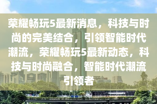 荣耀畅玩5最新消息，科技与时尚的完美结合，引领智能时代潮流，荣耀畅玩5最新动态，科技与时尚融合，智能时代潮流引领者
