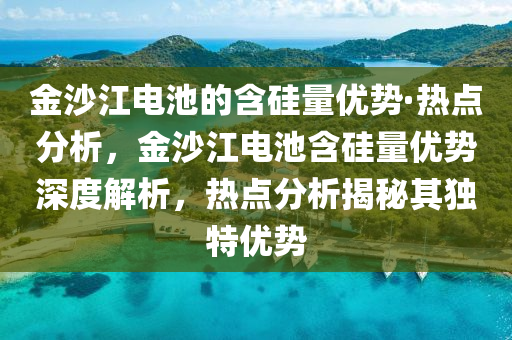 金沙江电池的含硅量优势·热点分析，金沙江电池含硅量优势深度解析，热点分析揭秘其独特优势