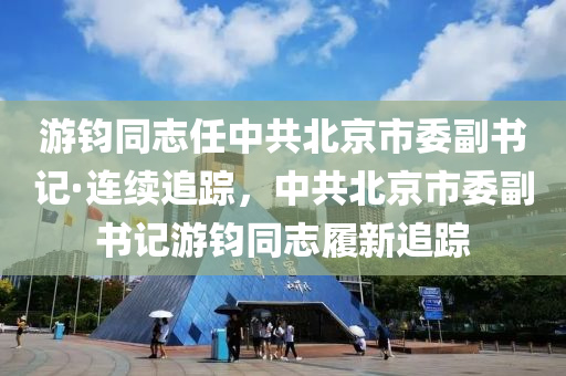 游钧同志任中共北京市委副书记·连续追踪，中共北京市委副书记游钧同志履新追踪