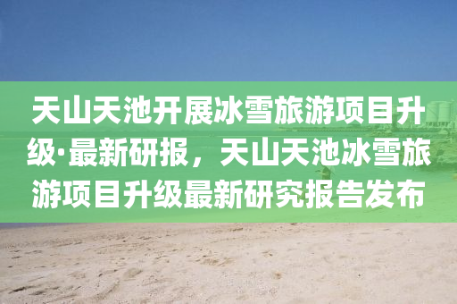 天山天池开展冰雪旅游项目升级·最新研报，天山天池冰雪旅游项目升级最新研究报告发布