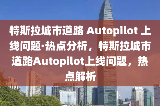 特斯拉城市道路 Autopilot 上线问题·热点分析，特斯拉城市道路Autopilot上线问题，热点解析
