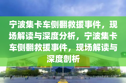 宁波集卡车侧翻救援事件，现场解读与深度分析，宁波集卡车侧翻救援事件，现场解读与深度剖析