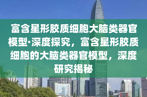 富含星形胶质细胞大脑类器官模型·深度探究，富含星形胶质细胞的大脑类器官模型，深度研究揭秘