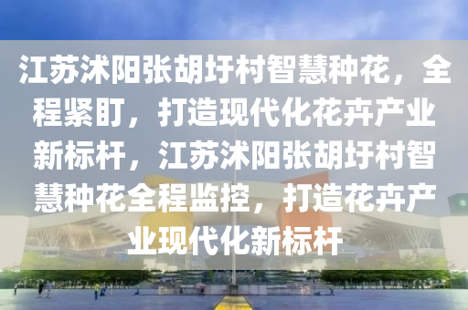 江苏沭阳张胡圩村智慧种花，全程紧盯，打造现代化花卉产业新标杆，江苏沭阳张胡圩村智慧种花全程监控，打造花卉产业现代化新标杆