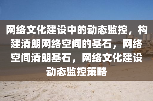 网络文化建设中的动态监控，构建清朗网络空间的基石，网络空间清朗基石，网络文化建设动态监控策略