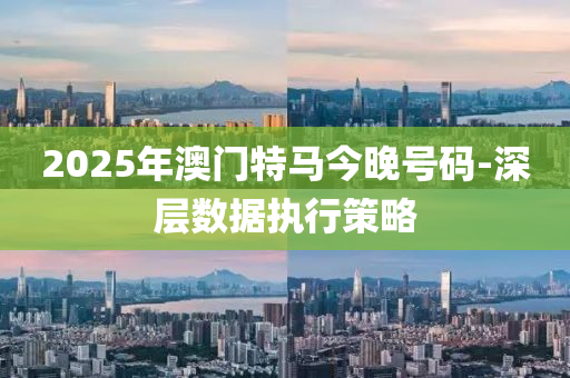 2025年澳门特马今晚号码-深层数据执行策略