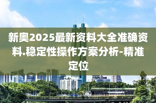 新奥2025最新资料大全准确资料.稳定性操作方案分析-精准定位