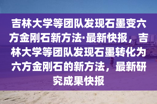 吉林大学等团队发现石墨变六方金刚石新方法·最新快报，吉林大学等团队发现石墨转化为六方金刚石的新方法，最新研究成果快报