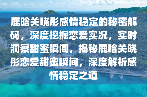 鹿晗关晓彤感情稳定的秘密解码，深度挖掘恋爱实况，实时洞察甜蜜瞬间，揭秘鹿晗关晓彤恋爱甜蜜瞬间，深度解析感情稳定之道