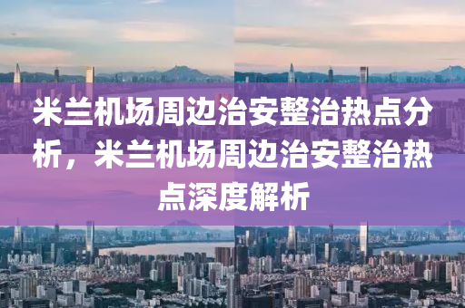 米兰机场周边治安整治热点分析，米兰机场周边治安整治热点深度解析