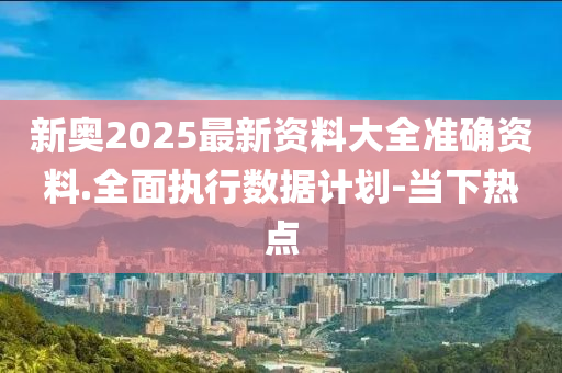 新奥2025最新资料大全准确资料.全面执行数据计划-当下热点