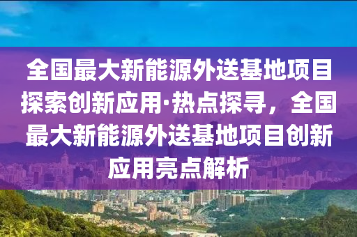 全国最大新能源外送基地项目探索创新应用·热点探寻，全国最大新能源外送基地项目创新应用亮点解析