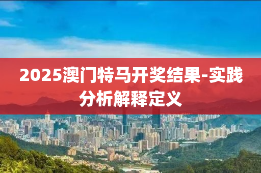 2025澳门特马开奖结果-实践分析解释定义