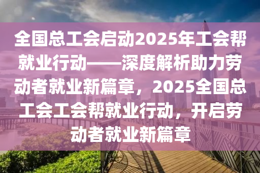 全国总工会启动2025年工会帮就业行动——深度解析助力劳动者就业新篇章，2025全国总工会工会帮就业行动，开启劳动者就业新篇章