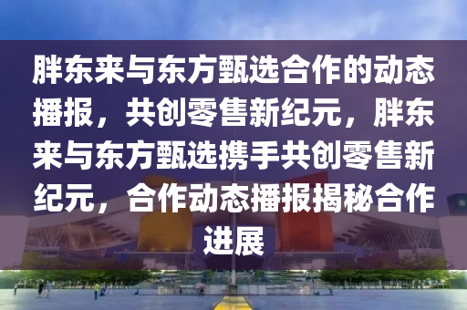 胖东来与东方甄选合作的动态播报，共创零售新纪元，胖东来与东方甄选携手共创零售新纪元，合作动态播报揭秘合作进展