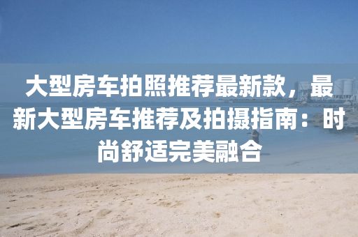大型房车拍照推荐最新款，最新大型房车推荐及拍摄指南：时尚舒适完美融合