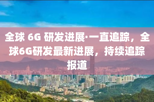 全球 6G 研发进展·一直追踪，全球6G研发最新进展，持续追踪报道