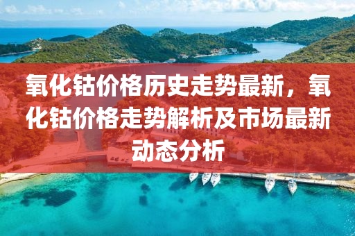 氧化钴价格历史走势最新，氧化钴价格走势解析及市场最新动态分析