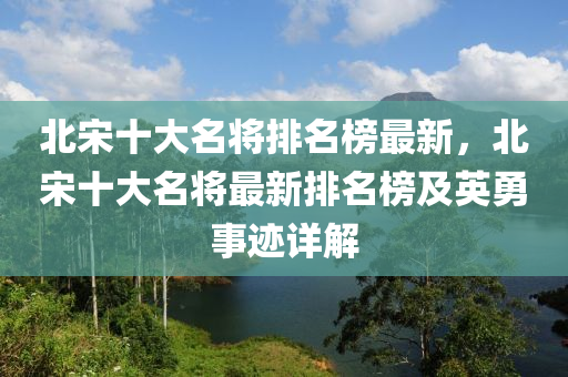 北宋十大名将排名榜最新，北宋十大名将最新排名榜及英勇事迹详解