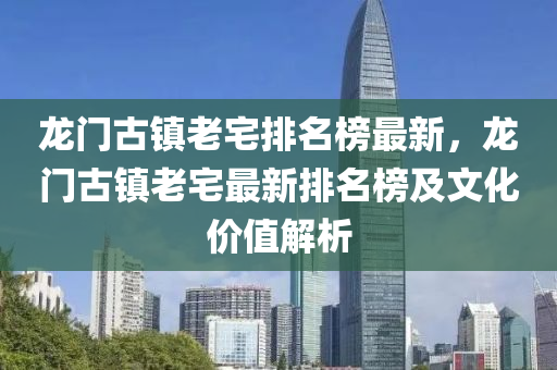 龙门古镇老宅排名榜最新，龙门古镇老宅最新排名榜及文化价值解析
