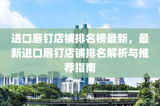 进口唇钉店铺排名榜最新，最新进口唇钉店铺排名解析与推荐指南