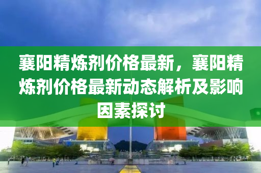 襄阳精炼剂价格最新，襄阳精炼剂价格最新动态解析及影响因素探讨