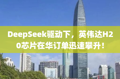 DeepSeek驱动下，英伟达H20芯片在华订单迅速攀升！