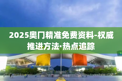 2025奥冂精准免费资料-权威推进方法·热点追踪