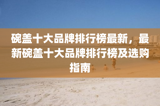 碗盖十大品牌排行榜最新，最新碗盖十大品牌排行榜及选购指南