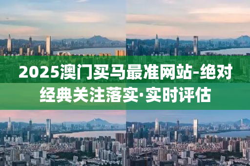 2025澳门买马最准网站-绝对经典关注落实·实时评估