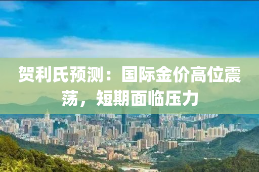 贺利氏预测：国际金价高位震荡，短期面临压力