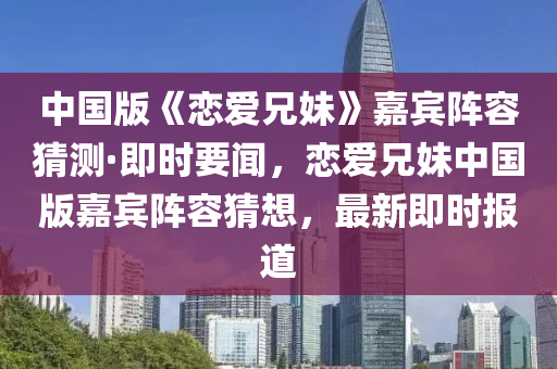 中国版《恋爱兄妹》嘉宾阵容猜测·即时要闻，恋爱兄妹中国版嘉宾阵容猜想，最新即时报道