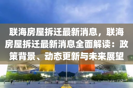 联海房屋拆迁最新消息，联海房屋拆迁最新消息全面解读：政策背景、动态更新与未来展望