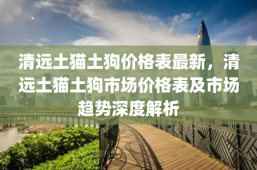 清远土猫土狗价格表最新，清远土猫土狗市场价格表及市场趋势深度解析