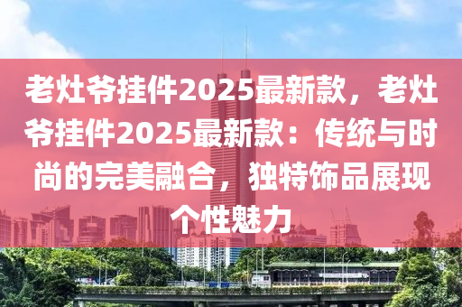 老灶爷挂件2025最新款，老灶爷挂件2025最新款：传统与时尚的完美融合，独特饰品展现个性魅力