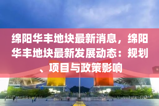 绵阳华丰地块最新消息，绵阳华丰地块最新发展动态：规划、项目与政策影响