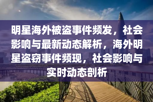 明星海外被盗事件频发，社会影响与最新动态解析，海外明星盗窃事件频现，社会影响与实时动态剖析
