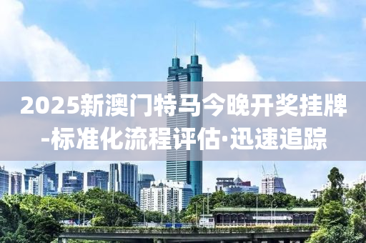 2025新澳门特马今晚开奖挂牌-标准化流程评估·迅速追踪