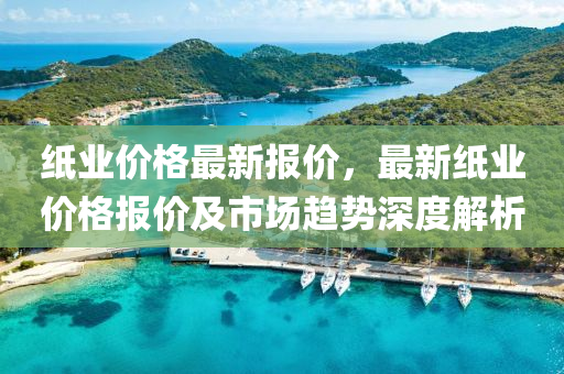 纸业价格最新报价，最新纸业价格报价及市场趋势深度解析