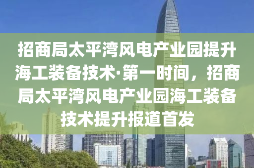 招商局太平湾风电产业园提升海工装备技术·第一时间，招商局太平湾风电产业园海工装备技术提升报道首发