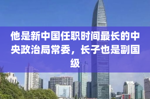 他是新中国任职时间最长的中央政治局常委，长子也是副国级