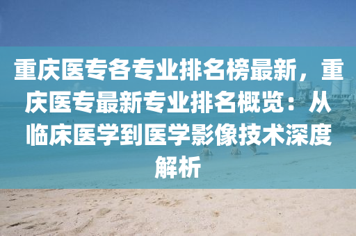 重庆医专各专业排名榜最新，重庆医专最新专业排名概览：从临床医学到医学影像技术深度解析