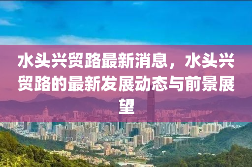 水头兴贸路最新消息，水头兴贸路的最新发展动态与前景展望
