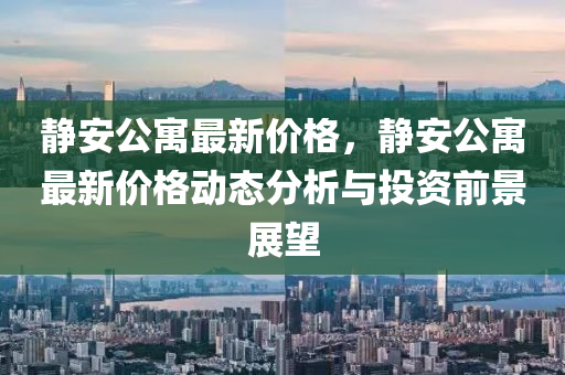 静安公寓最新价格，静安公寓最新价格动态分析与投资前景展望