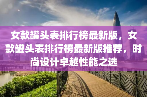 女款罐头表排行榜最新版，女款罐头表排行榜最新版推荐，时尚设计卓越性能之选
