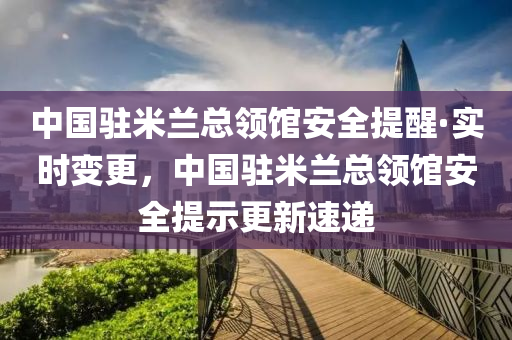 中国驻米兰总领馆安全提醒·实时变更，中国驻米兰总领馆安全提示更新速递