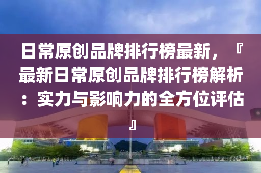 日常原创品牌排行榜最新，『最新日常原创品牌排行榜解析：实力与影响力的全方位评估』