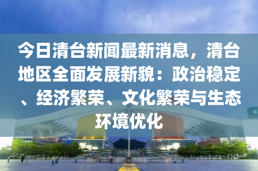 今日清台新闻最新消息，清台地区全面发展新貌：政治稳定、经济繁荣、文化繁荣与生态环境优化