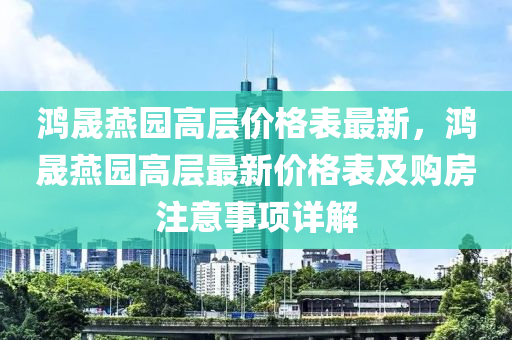 鸿晟燕园高层价格表最新，鸿晟燕园高层最新价格表及购房注意事项详解