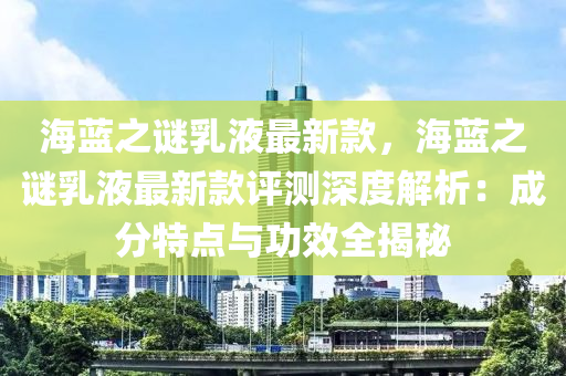 海蓝之谜乳液最新款，海蓝之谜乳液最新款评测深度解析：成分特点与功效全揭秘